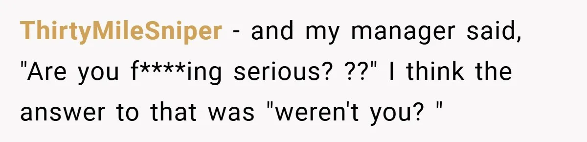 ThirtyMileSniper − and my manager said, "Are you f****ing serious? ??" I think the answer to that was "weren't you? "