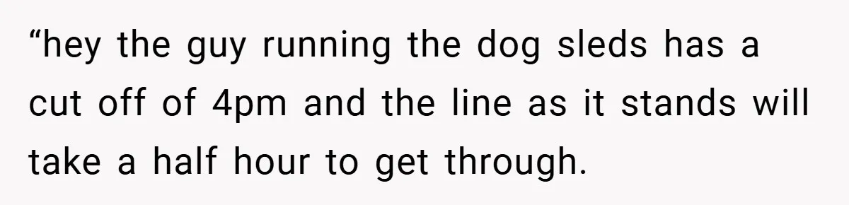 “hey the guy running the dog sleds has a cut off of 4pm and the line as it stands will take a half hour to get through.