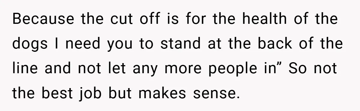 Because the cut off is for the health of the dogs I need you to stand at the back of the line and not let any more people in” So...