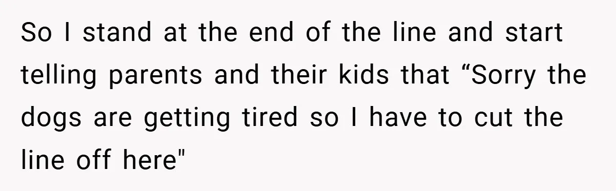 So I stand at the end of the line and start telling parents and their kids that “Sorry the dogs are getting tired so I have to cut the line...