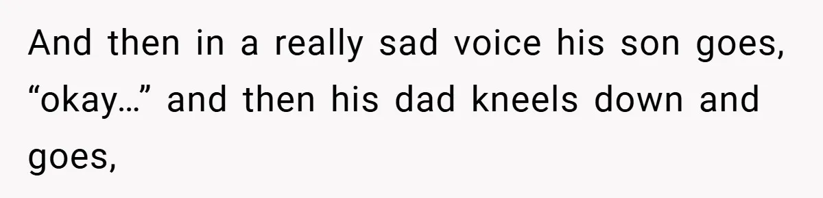 And then in a really sad voice his son goes, “okay…” and then his dad kneels down and goes,
