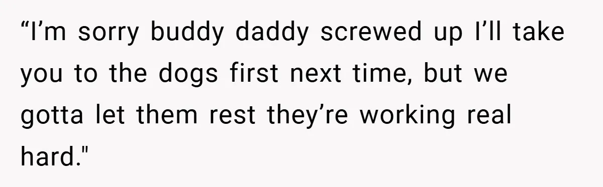 “I’m sorry buddy daddy screwed up I’ll take you to the dogs first next time, but we gotta let them rest they’re working real hard."