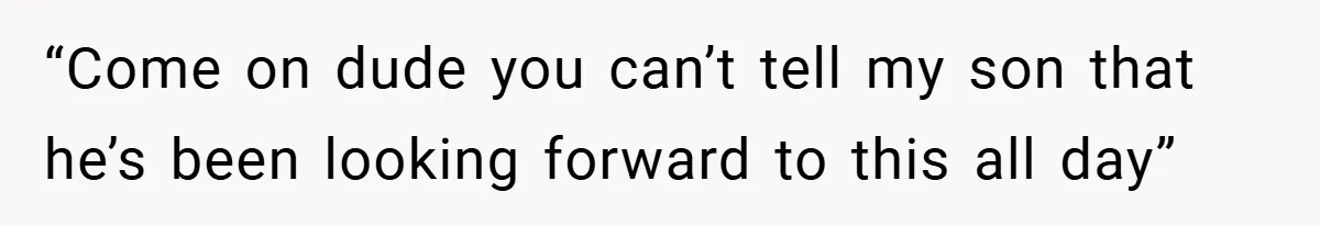 “Come on dude you can’t tell my son that he’s been looking forward to this all day”