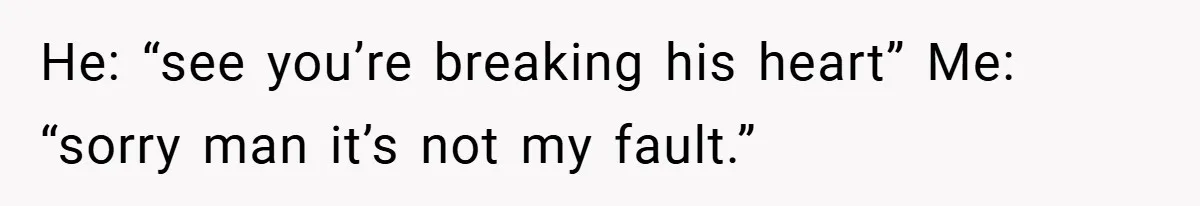 He: “see you’re breaking his heart” Me: “sorry man it’s not my fault.”