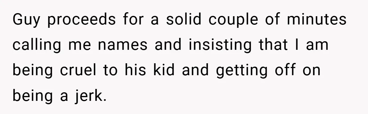 Guy proceeds for a solid couple of minutes calling me names and insisting that I am being cruel to his kid and getting off on being a jerk.