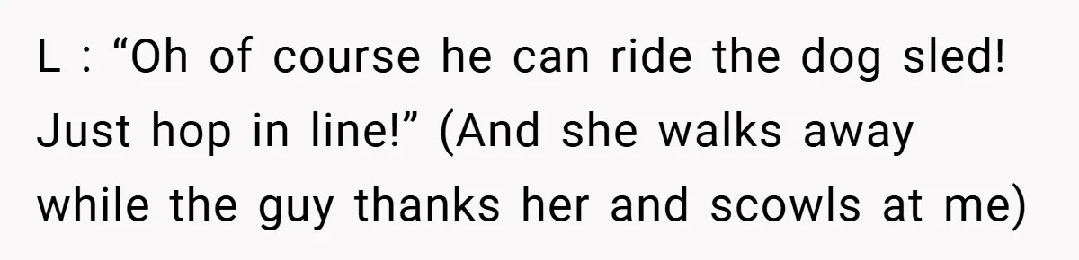 L : “Oh of course he can ride the dog sled! Just hop in line!” (And she walks away while the guy thanks her and scowls at me)
