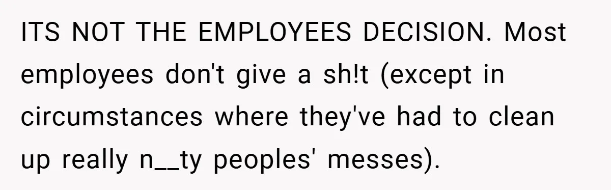 ITS NOT THE EMPLOYEES DECISION. Most employees don't give a sh!t (except in circumstances where they've had to clean up really n__ty peoples' messes).