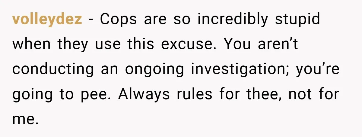volleydez − Cops are so incredibly stupid when they use this excuse. You aren’t conducting an ongoing investigation; you’re going to pee. Always rules for thee, not for me.