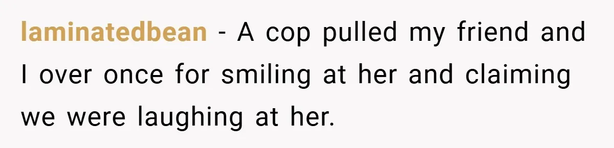 laminatedbean − A cop pulled my friend and I over once for smiling at her and claiming we were laughing at her.