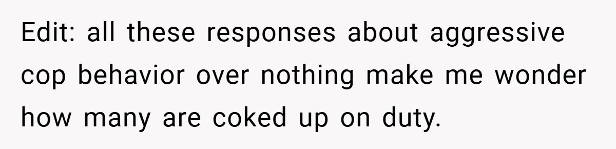Edit: all these responses about aggressive cop behavior over nothing make me wonder how many are coked up on duty.