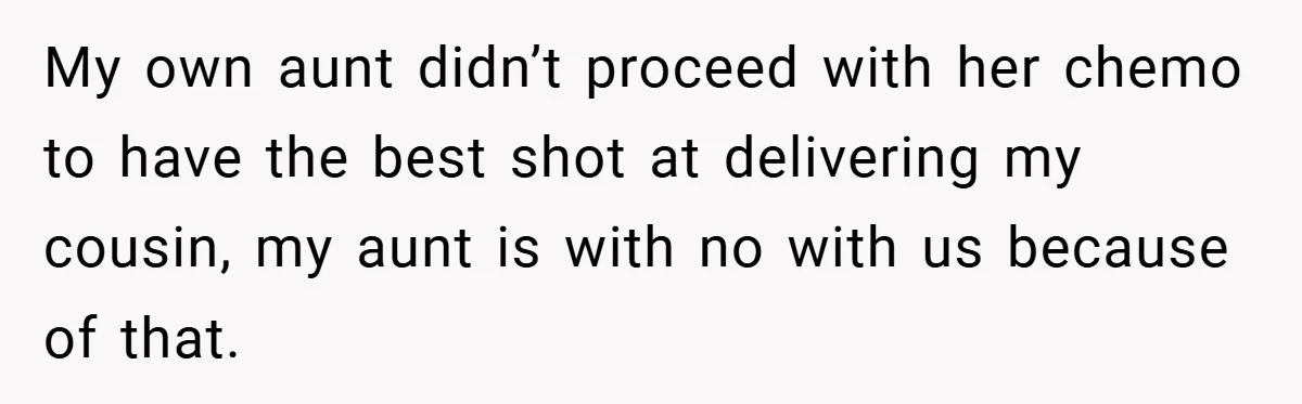 My own aunt didn’t proceed with her chemo to have the best shot at delivering my cousin, my aunt is with no with us because of that.