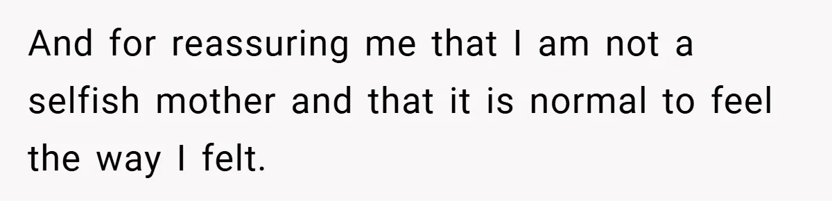 And for reassuring me that I am not a selfish mother and that it is normal to feel the way I felt.