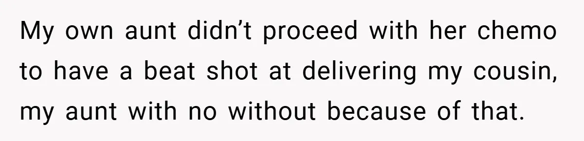 My own aunt didn’t proceed with her chemo to have a beat shot at delivering my cousin, my aunt with no without because of that.