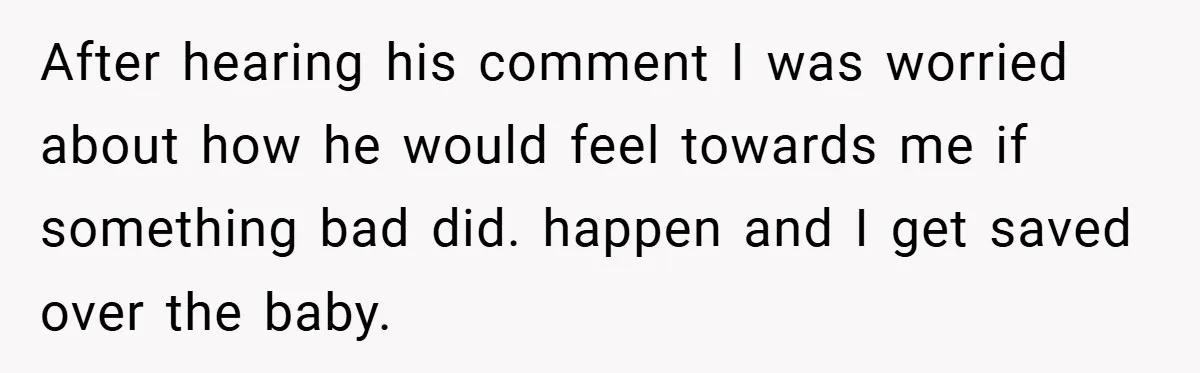 After hearing his comment I was worried about how he would feel towards me if something bad did. happen and I get saved over the baby.