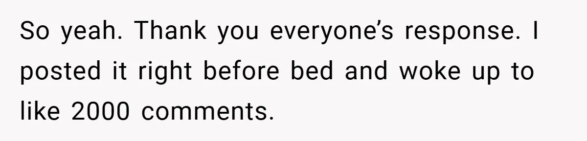So yeah. Thank you everyone’s response. I posted it right before bed and woke up to like 2000 comments.