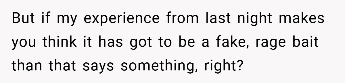 But if my experience from last night makes you think it has got to be a fake, rage bait than that says something, right?