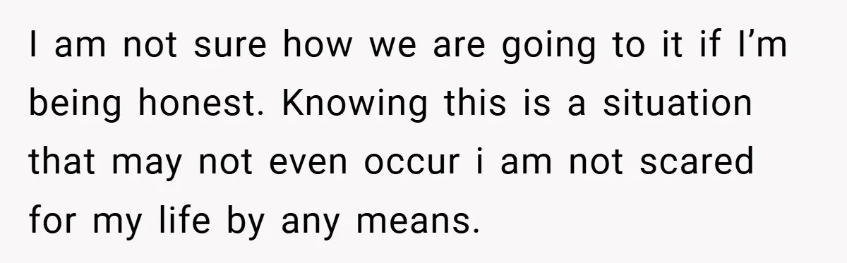 I am not sure how we are going to it if I’m being honest. Knowing this is a situation that may not even occur i am not scared for my...