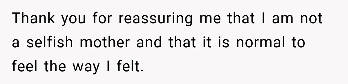 Thank you for reassuring me that I am not a selfish mother and that it is normal to feel the way I felt.