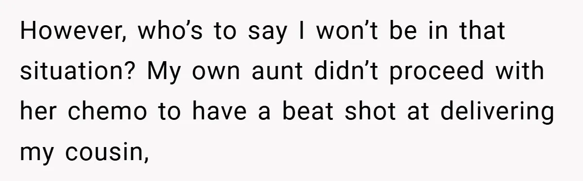 However, who’s to say I won’t be in that situation? My own aunt didn’t proceed with her chemo to have a beat shot at delivering my cousin,