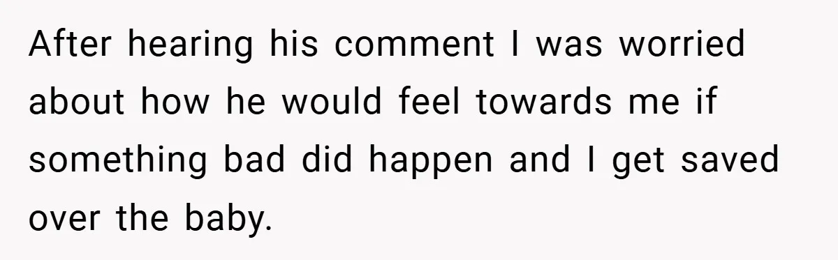 After hearing his comment I was worried about how he would feel towards me if something bad did happen and I get saved over the baby.