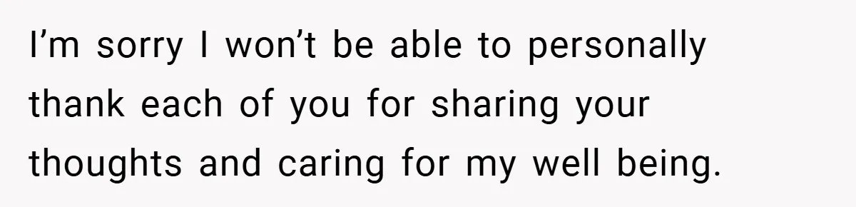 I’m sorry I won’t be able to personally thank each of you for sharing your thoughts and caring for my well being.