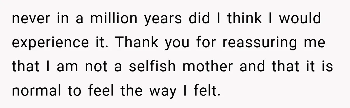 never in a million years did I think I would experience it. Thank you for reassuring me that I am not a selfish mother and that it is normal to...