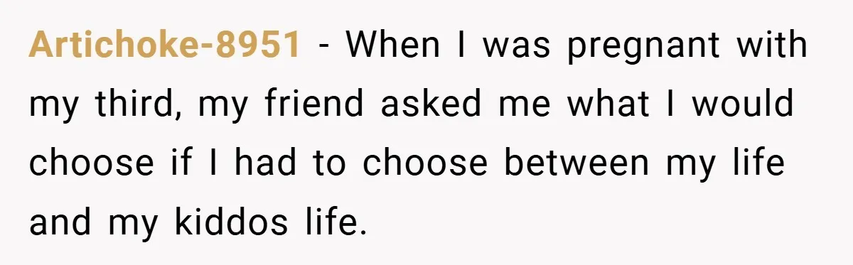 Artichoke-8951 − When I was pregnant with my third, my friend asked me what I would choose if I had to choose between my life and my kiddos life.