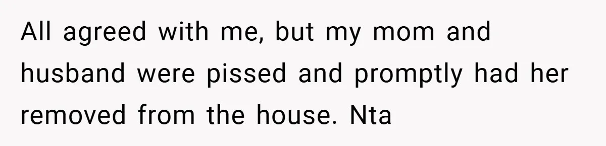 All agreed with me, but my mom and husband were pissed and promptly had her removed from the house. Nta