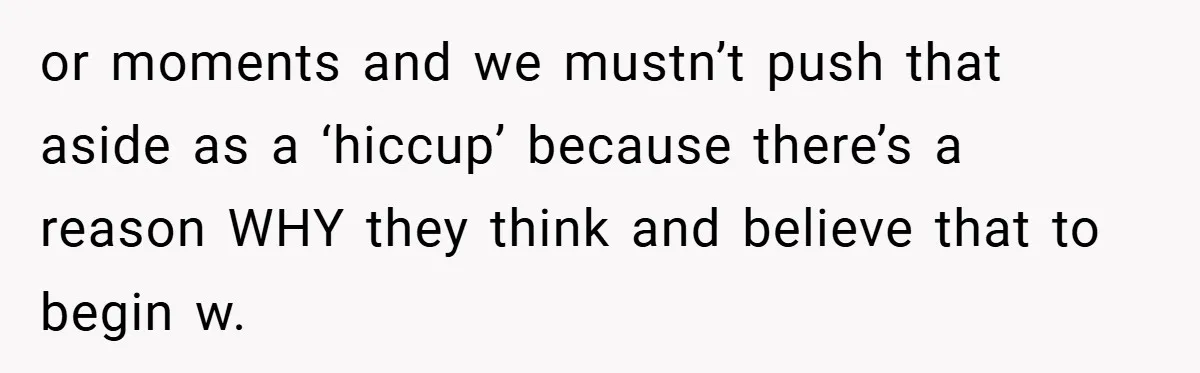or moments and we mustn’t push that aside as a ‘hiccup’ because there’s a reason WHY they think and believe that to begin w.