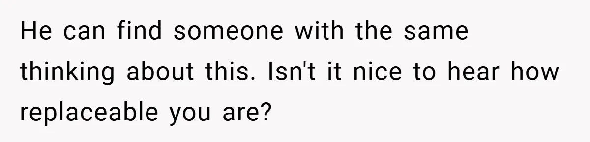 He can find someone with the same thinking about this. Isn't it nice to hear how replaceable you are?