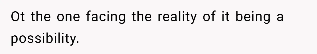 Ot the one facing the reality of it being a possibility.