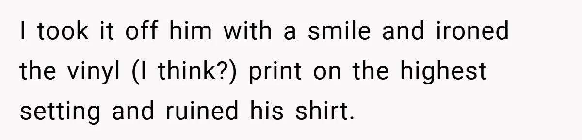 I took it off him with a smile and ironed the vinyl (I think?) print on the highest setting and ruined his shirt.