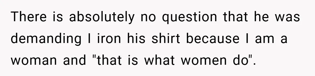 There is absolutely no question that he was demanding I iron his shirt because I am a woman and "that is what women do".