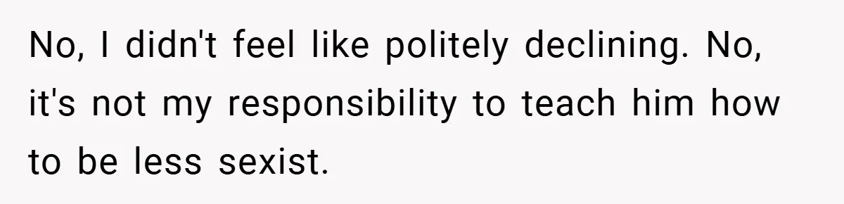 No, I didn't feel like politely declining. No, it's not my responsibility to teach him how to be less sexist.