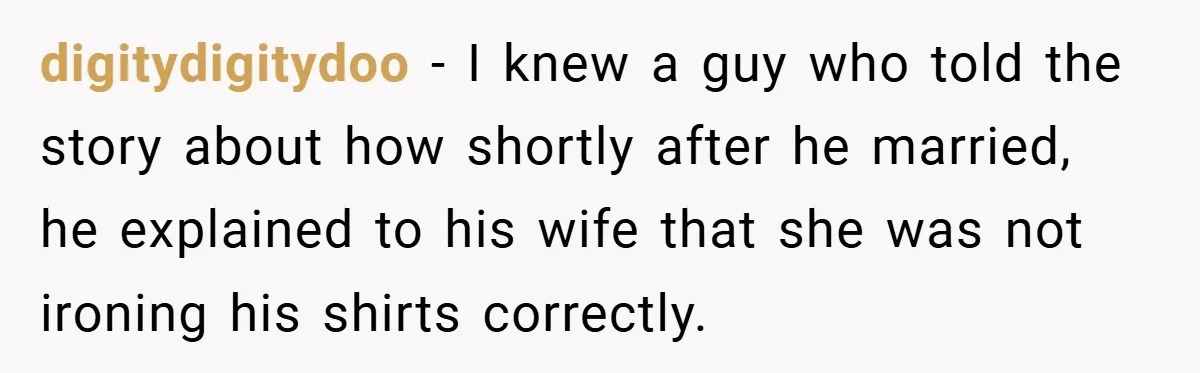 digitydigitydoo − I knew a guy who told the story about how shortly after he married, he explained to his wife that she was not ironing his shirts correctly.