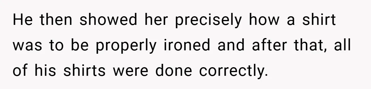 He then showed her precisely how a shirt was to be properly ironed and after that, all of his shirts were done correctly.
