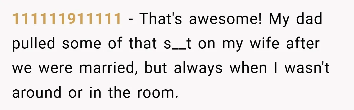 111111911111 − That's awesome! My dad pulled some of that s__t on my wife after we were married, but always when I wasn't around or in the room.