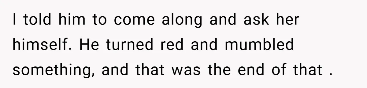 I told him to come along and ask her himself. He turned red and mumbled something, and that was the end of that .