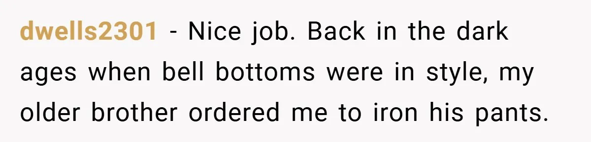 dwells2301 − Nice job. Back in the dark ages when bell bottoms were in style, my older brother ordered me to iron his pants.