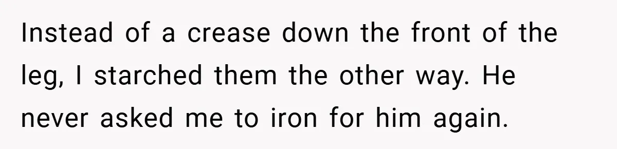 Instead of a crease down the front of the leg, I starched them the other way. He never asked me to iron for him again.
