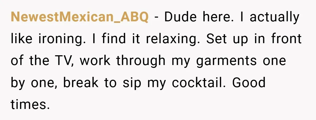 NewestMexican_ABQ − Dude here. I actually like ironing. I find it relaxing. Set up in front of the TV, work through my garments one by one, break to sip my...
