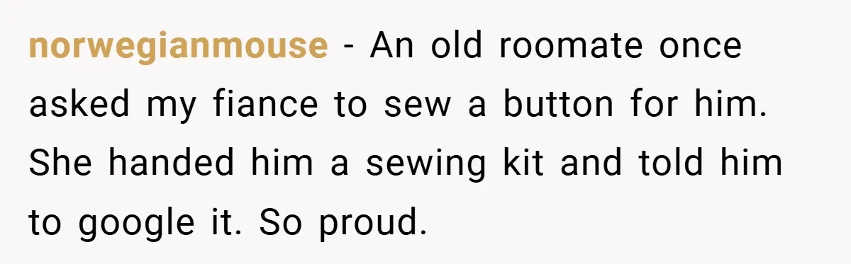 norwegianmouse − An old roomate once asked my fiance to sew a button for him. She handed him a sewing kit and told him to google it. So proud.
