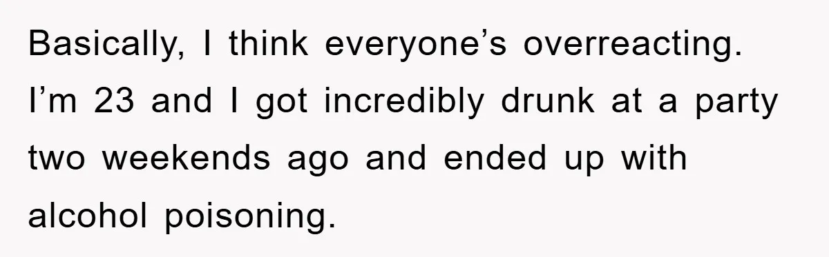 Basically, I think everyone’s overreacting. I’m 23 and I got incredibly drunk at a party two weekends ago and ended up with alcohol poisoning.