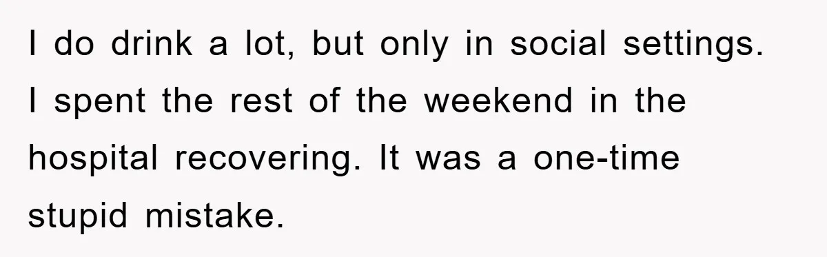 I do drink a lot, but only in social settings. I spent the rest of the weekend in the hospital recovering. It was a one-time stupid mistake.