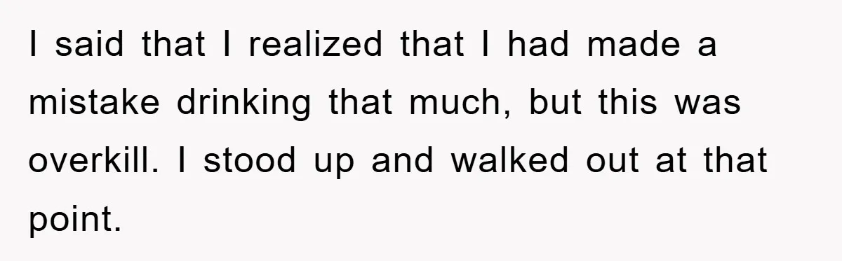I said that I realized that I had made a mistake drinking that much, but this was overkill. I stood up and walked out at that point.