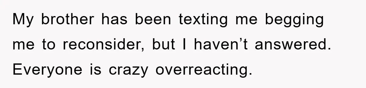 My brother has been texting me begging me to reconsider, but I haven’t answered. Everyone is crazy overreacting.