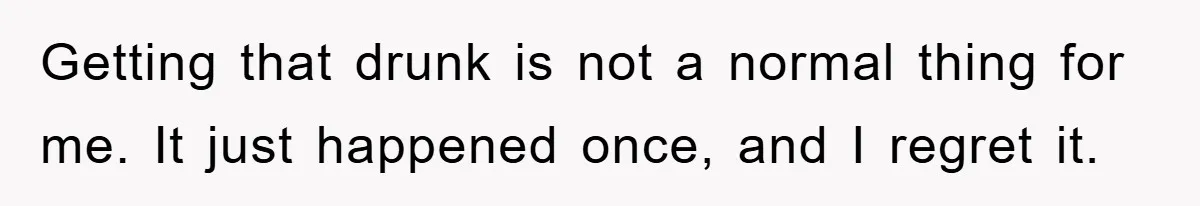 Getting that drunk is not a normal thing for me. It just happened once, and I regret it.