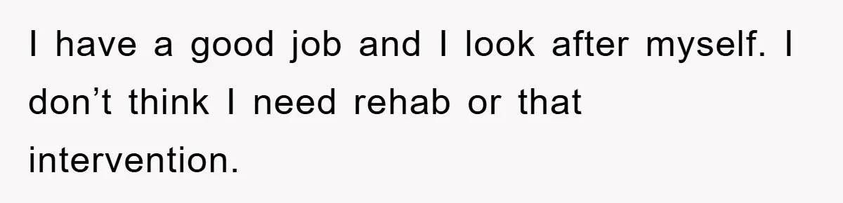 I have a good job and I look after myself. I don’t think I need rehab or that intervention.