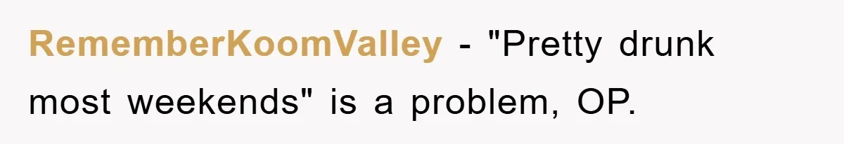 RememberKoomValley − "Pretty drunk most weekends" is a problem, OP.