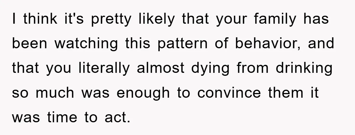 I think it's pretty likely that your family has been watching this pattern of behavior, and that you literally almost dying from drinking so much was enough to convince them...
